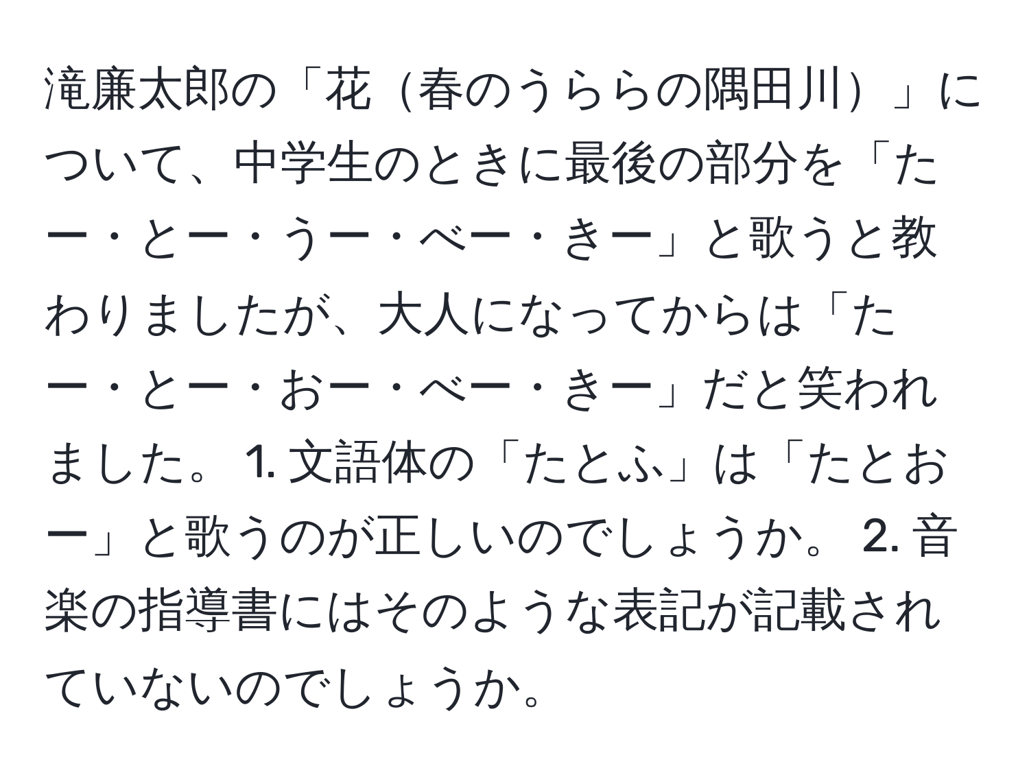 滝廉太郎の「花春のうららの隅田川」について、中学生のときに最後の部分を「たー・とー・うー・べー・きー」と歌うと教わりましたが、大人になってからは「たー・とー・おー・べー・きー」だと笑われました。 1. 文語体の「たとふ」は「たとおー」と歌うのが正しいのでしょうか。 2. 音楽の指導書にはそのような表記が記載されていないのでしょうか。