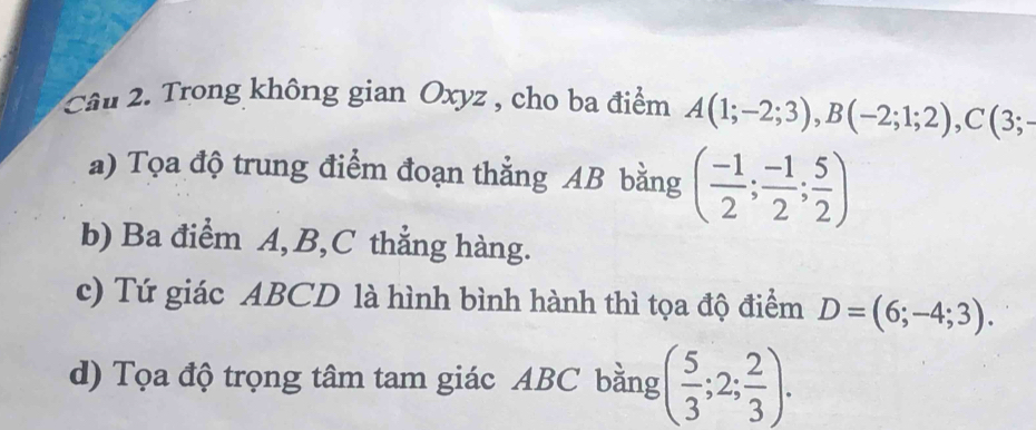 Trong không gian Oxyz , cho ba điểm A(1;-2;3), B(-2;1;2), C(3;-
a) Tọa độ trung điểm đoạn thẳng AB bằng ( (-1)/2 ; (-1)/2 ; 5/2 )
b) Ba điểm A, B, C thẳng hàng. 
c) Tứ giác ABCD là hình bình hành thì tọa độ điểm D=(6;-4;3). 
d) Tọa độ trọng tâm tam giác ABC bằng ( 5/3 ;2; 2/3 ).