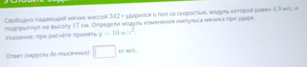 Свободно падаιοший мвиик массой 342 г ударился о пол со скоросτыоδ мοдуль κоτорой равен 4,9 мс, и 
подпрыгнул на высоту 17 см. Определи модуль изменения импульса мячика πри ударе 
γκазанνе: πρи расчеτε πриняΤι g=10u/c^2. 
Оτвеτ (округли до тысгчных); KE· M/C.