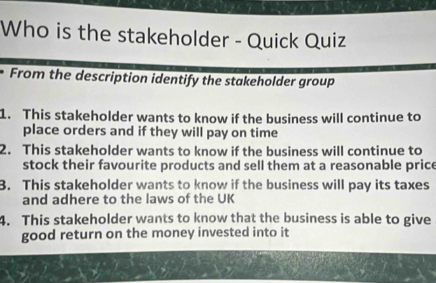 Who is the stakeholder - Quick Quiz 
From the description identify the stakeholder group 
1. This stakeholder wants to know if the business will continue to 
place orders and if they will pay on time 
2. This stakeholder wants to know if the business will continue to 
stock their favourite products and sell them at a reasonable price 
3. This stakeholder wants to know if the business will pay its taxes 
and adhere to the laws of the UK 
4. This stakeholder wants to know that the business is able to give 
good return on the money invested into it