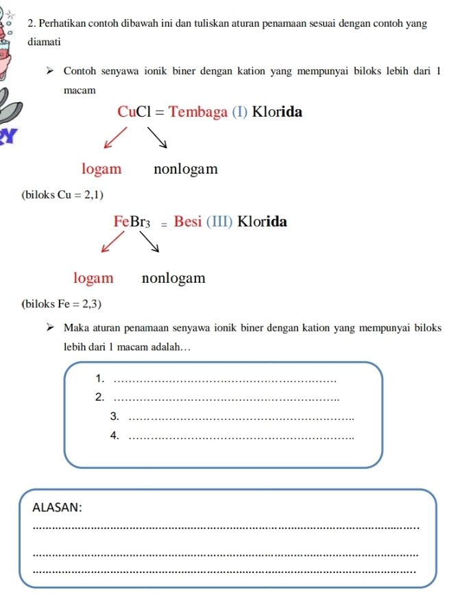 Perhatikan contoh dibawah ini dan tuliskan aturan penamaan sesuai dengan contoh yang 
diamati 
Contoh senyawa ionik biner dengan kation yang mempunyai biloks lebih dari 1
macam
CuCl= Tem baga (I) Klorida 
logam nonlogam 
(biloks Cu=2,1)
FeBr_3= I 3esi (III) Klorida 
logam nonlogam 
(biloks Fe=2,3)
Maka aturan penamaan senyawa ionik biner dengan kation yang mempunyai biloks 
lebih dari 1 macam adalah… 
1._ 
2._ 
3._ 
4._ 
ALASAN: 
_ 
_ 
_