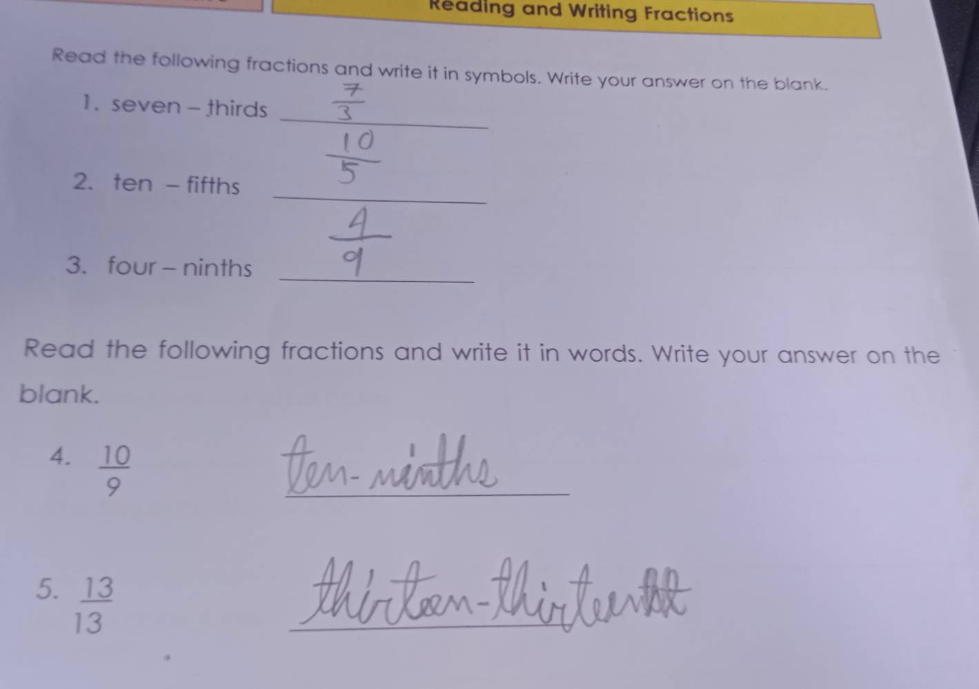 Reading and Writing Fractions 
Read the following fractions and write it in symbols. Write your answer on the blank. 
_ 
1. seven - thirds 
_ 
2. ten - fifths 
3. four - ninths_ 
Read the following fractions and write it in words. Write your answer on the 
blank. 
4.  10/9 
_ 
5.  13/13 
_