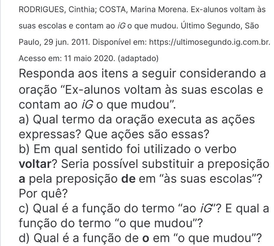 RODRIGUES, Cinthia; COSTA, Marina Morena. Ex-alunos voltam às 
suas escolas e contam ao íG o que mudou. Último Segundo, São 
Paulo, 29 jun. 2011. Disponível em: https://ultimosegundo.ig.com.br. 
Acesso em: 11 maio 2020. (adaptado) 
Responda aos itens a seguir considerando a 
'''ração ''Ex-alunos voltam às suas escolas e 
contam ao iG o que mudou''. 
a) Qual termo da oração executa as ações 
expressas? Que ações são essas? 
b) Em qual sentido foi utilizado o verbo 
voltar? Seria possível substituir a preposição 
a pela preposição de em 'às suas escolas”? 
Por quê? 
c) Qual é a função do termo “ao iG”? E qual a 
função do termo “o que mudou”? 
d) Qual é a função de o em “o que mudou”?