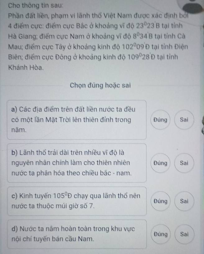 Cho thông tin sau: 
Phần đất liền, phạm vi lãnh thổ Việt Nam được xác định bởi 
4 điểm cực: điểm cực Bắc ở khoảng vĩ độ 23° 23'B tại tỉnh 
Hà Giang; điểm cực Nam ở khoảng vĩ độ 8^0 34'B tại tỉnh Cà 
Mau; điểm cực Tây ở khoảng kinh độ 102^009' t 4 tại tỉnh Điện 
Biên; điểm cực Đông ở khoảng kinh độ 109°28'D tại tỉnh 
Khánh Hòa. 
Chọn đúng hoặc sai 
a) Các địa điểm trên đất liền nước ta đều 
có một lần Mặt Trời lên thiên đỉnh trong Đúng Sai 
năm. 
b) Lãnh thổ trải dài trên nhiều vĩ độ là 
nguyên nhân chính làm cho thiên nhiên Đủng Sai 
nước ta phân hóa theo chiều bắc - nam. 
c) Kinh tuyến 105^0D chạy qua lãnh thổ nên 
Đúng Sai 
nước ta thuộc múi giờ số 7. 
d) Nước ta nằm hoàn toàn trong khu vực Đúng Sai 
nội chí tuyến bán cầu Nam.