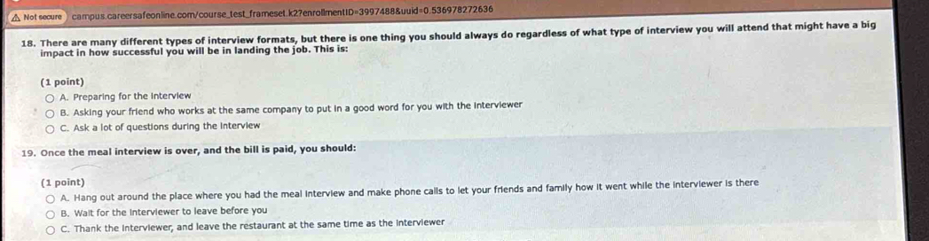 △ Not secure campus.careersafeonline.com/course_test_frameset.k2?enrollmentID=3997488&uuid=0.536978272636
18. There are many different types of interview formats, but there is one thing you should always do regardless of what type of interview you will attend that might have a big
impact in how successful you will be in landing the job. This is:
(1 point)
A. Preparing for the Interview
B. Asking your friend who works at the same company to put in a good word for you with the interviewer
C. Ask a lot of questions during the interview
19. Once the meal interview is over, and the bill is paid, you should:
(1 point)
A. Hang out around the place where you had the meal interview and make phone calls to let your friends and family how it went while the interviewer is there
B. Wait for the interviewer to leave before you
C. Thank the interviewer, and leave the restaurant at the same time as the interviewer