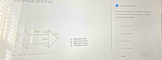 individual practice
MULTIPLE CHOICE QUESTION
Find the area of the figure. Round your answer to the
nearest hundredth if required.[ ignore the answer
choices on the recording)
32 sguars inches
10 in 1 in
5 in. 5 in. 129 square inches
4 in a) 206 square inches
b) 12.24 square inches
1 in. d) 1156 square inches c) 6936 square inches 64 square inches
96 square inchea
Rewartch