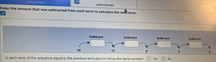 =ctonal tat (optional tab)
Enter the amount that was subtracted from each term to calculate the next term.
Is each term of the sequence equal to the previous term plus or minus the same number? Yes No