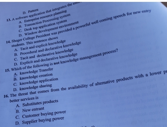 D. Pattern
13. A software application that integrates the em
A. Enterprise resource planning
B. Transaction Processing system
C. Desk top application system
24. Sheger College President was provided a powerful well coming speech for new entry
D. Window development environment
students. This sentence shows
A. Tacit and explicit knowledge
B. Procedural and declarative knowledge
C. Tacit and declarative knowledge
15. Which of the following is not knowledge management process? D. Explicit and declarative knowledge
A. knowledge Transfer
B. knowledge creation
C. knowledge application
16. The threat that comes from the availability of alternative products with a lower p
D. knowledge sharing
better services is
A. Substitutes products
B. New entrant
C. Customer buying power
D. Supplier buying power