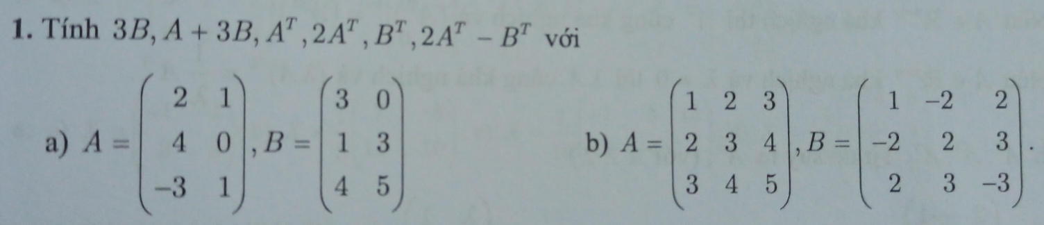 Tính 3B, A+3B, A^T, 2A^T, B^T, 2A^T-B^T với
a) A=beginpmatrix 2&1 4&0 -3&1endpmatrix , B=beginpmatrix 3&0 1&3 4&5endpmatrix A=beginpmatrix 1&2&3 2&3&4 3&4&5endpmatrix , B=beginpmatrix 1&-2&2 -2&2&3 2&3&-3endpmatrix. 
b)