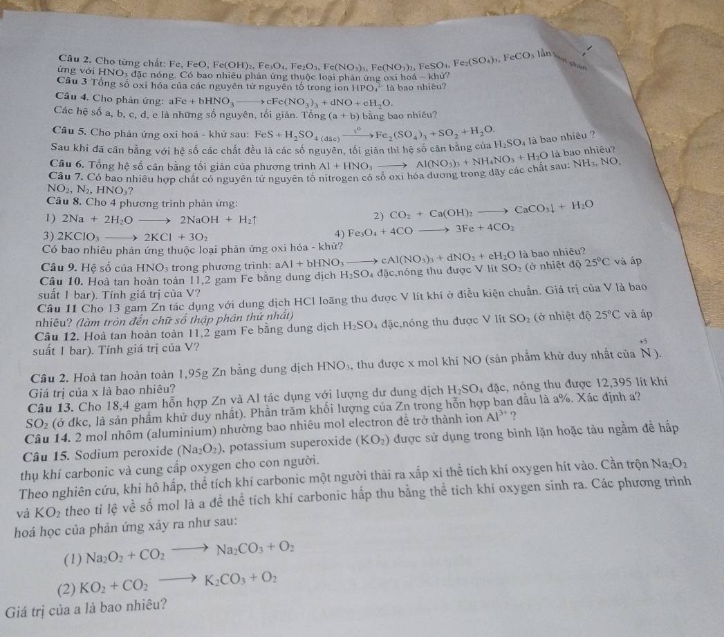 Cho từng chất: Fe, FeO,Fe(OH)_2,Fe_3O_4,Fe_2O_3,Fe(NO_3)_3,Fe(NO_3)_2 eSO_4,Fe_2(SO_4)_3,FeCO_3 làn bên phán
ứng với H NO ó đặc nóng. Có bao nhiêu phản ứng thuộc loại phản ứng oxỉ h vector oa-kh ử?
Câu 3 Tổng số oxi hóa của các nguyên tử nguyên tố trong ion HPO_4^((2-)12 1 bao nhiêu?
Câu 4. Cho phản ứng: a Fe +bHNO_3)to cFe(NO_3)_3+dNO+eH_2O.
Các hệ số a, b, c, d, e là những số nguyên, tối giản. Tổng (a+b) bằng bao nhiêu?
Câu 5. Cho phản ứng oxi hoá - khử sau: FeS+H_2SO_4(dic)xrightarrow t^0Fe_2(SO_4)_3+SO_2+H_2O.
Sau khi đã cân bằng với hệ số các chất đều là các số nguyên, tối giản thì hệ số cân bằng của H_2SO_4 là bao nhiêu ?
Câu 6. Tổng hệ số cân bằng tối giản của phương trình Al+HNO_3to
NH_3,NO,
Câu 7. Có bao nhiêu hợp chất có nguyên tử nguyên tố nitrogen có số oxi hóa dương trong dãy các chất sau: Al(NO_3)_3+NH_4NO_3+H_2O là bao nhiêu?
NO_2,N_2,HNO_3?
Câu 8. Cho 4 phương trình phản ứng:
1) 2Na+2H_2Oto 2NaOH+H_2uparrow
2) CO_2+Ca(OH)_2to CaCO_3downarrow +H_2O
3) 2KClO_3to 2KCl+3O_2
4) Fe_3O_4+4COto 3Fe+4CO_2
Có bao nhiêu phản ứng thuộc loại phản ứng oxi hóa - khử?
Câu 9. Hệ số của HNO_3 trong phương trình: aAl+bHNO_3to cAl(NO_3)_3+dNO_2+eH_2O là bao nhiêu?
Câu 10. Hoà tan hoàn toàn 11,2 gam Fe bằng dung dịch H_2SO_4 đặc,nóng thu được V lít SO_2 (ở nhiệt độ 25°C và áp
suất 1 bar). Tính giá trị của V? ciaV là bao
Câu 11 Cho 13 gam Zn tác dụng với dung dịch HCl loãng thu được V lít khí ở điều kiện chuẩn. Giá trị
nhiêu? (làm tròn đến chữ số thập phân thứ nhất)
Cầu 12. Hoà tan hoàn toàn 11,2 gam Fe bằng dung dịch H_2SO_4 đặc,nóng thu được V lít SO_2 (ở nhiệt độ 25°C và áp
suất 1 bar). Tính giá trị của V?
Câu 2. Hoà tan hoàn toàn 1,95g Zn bằng dung dịch HNO_3. , thu được x mol khí NO (sản phẩm khử duy nhất của . N)
Giá trị của x là bao nhiêu?
Câu 13. Cho 18,4 gam hỗn hợp Zn và Al tác dụng với lượng dư dung dịch H_2SO_4 đặc, nóng thu được 12,395 lít khi
SO_2 (ở đkc, là sản phẩm khử duy nhất). Phần trăm khối lượng của Zn trong hỗn hợp ban đầu là a%. Xác định a?
Câu 14. 2 mol nhôm (aluminium) nhường bao nhiêu mol electron để trở thành ion Al^(3+) ?
Câu 15. Sodium peroxide (Na_2O_2) , potassium superoxide (KO_2) được sử dụng trong bình lặn hoặc tàu ngầm để hấp
thụ khí carbonic và cung cấp oxygen cho con người.
Theo nghiên cứu, khi hô hấp, thể tích khí carbonic một người thải ra xấp xỉ thể tích khí oxygen hít vào. Cần trộn Na_2O_2
và KO_2 theo tỉ lệ về số mol là a đề thể tích khí carbonic hấp thu bằng thể tích khí oxygen sinh ra. Các phương trình
hoá học của phản ứng xảy ra như sau:
(1) Na_2O_2+CO_2to Na_2CO_3+O_2
(2) KO_2+CO_2to K_2CO_3+O_2
Giá trị của a là bao nhiêu?