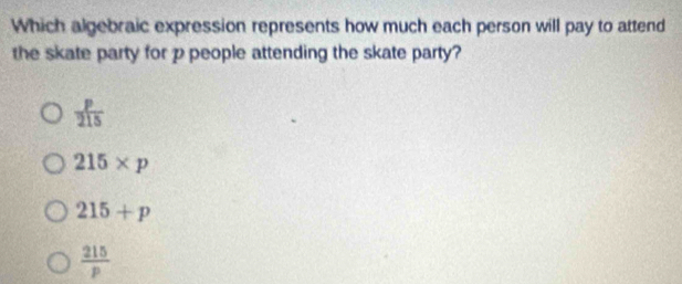 Which algebraic expression represents how much each person will pay to attend
the skate party for p people attending the skate party?
 p/215 
215* p
215+p
 215/p 