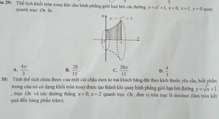 5
5
ầu 29: Thể tích khối tròn xoay khi cho hình phẳng giới hạn bởi các đường y=x^2+1, x=0, x=1, y=0 quay
quanh trục Qx là:
y y=x^2+1
æ
1
A.  4π /3 .  28/15 .  28π /15 . D.  4/3 . 
B.
C.
30: Tính thể tích chứa được của một cái chậu inox to mà khách hàng đặt theo kích thước yêu cầu, biết phần
trong của nó có dạng khối tròn xoay được tạo thành khi quay hình phẳng giới hạn bởi đường y=sqrt(x)+1
, trục Ox và các đường thắng x=0, x=2 quanh trục Ox , đơn vị trên trục là decimet (làm tròn kết
quả đến hàng phần trăm).