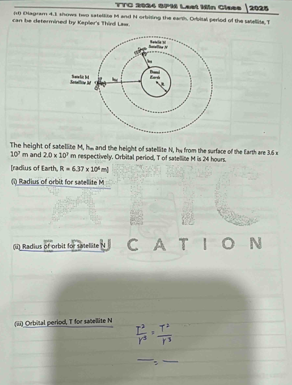 TTC 2024 SPM Last Min Clacs 2025 
(d) Diagram 4.1 shows two satellite M and N orbiting the earth. Orbital period of the satellite, T 
can be determined by Kepler's Third Law. 
The height of satellite M, hm and the height of satellite N, hn from the surface of the Earth are 3.6 x
10^7m and 2.0* 10^7 m respectively. Orbital period, T of satellite M is 24 hours. 
[radius of Earth, R=6.37* 10^6m]
(i) Radius of orbit for satellite M
: >
p
(ii) Radius of orbit for satellite N C a
(iii) Orbital period, T for satellite N
_ 
_