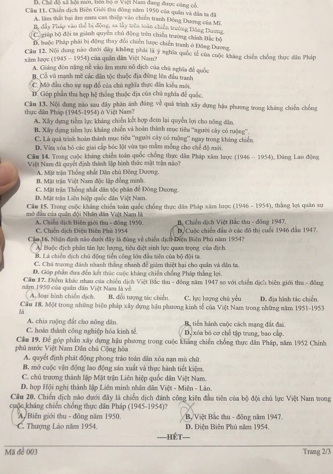 D. Chế độ xã hội mới, tiền bộ ở Việt Nam đang được củng cố.
Câu 11. Chiến dịch Biên Giới thu đông năm 1950 của quân và dân ta đã
A. làm thất bại âm mưu can thiệp vào chiến tranh Đông Dương của Mĩ,
B. đầy Pháp vào thế bị động, sa lầy trên toàn chiến trường Đông Dương.
C. giúp bộ đội ta giành quyền chủ động trên chiến trường chính Bắc bộ
D. buộc Pháp phải bị động thay đổi chiến lược chiến tranh ở Đông Dương.
Câu 12. Nội dung nào dưới đây không phải là ý nghĩa quốc tế của cuộc kháng chiến chống thực dân Pháp
xâm lược (1945 - 1954) của quân dân Việt Nam?
A. Giáng đòn nặng nề vào âm mưu nô dịch của chủ nghĩa đế quốc
B. Cổ vũ mạnh mẽ các dân tộc thuộc địa đứng lên đấu tranh
C. Mở đầu cho sự sụp đồ của chủ nghĩa thực dân kiều mới.
D. Góp phần thu hẹp hệ thống thuộc địa của chủ nghĩa đế quốc.
Câu 13. Nội dung nào sau đây phản ánh đúng về quá trình xây dựng hậu phương trong kháng chiến chống
thực dân Pháp (1945-1954) ở Việt Nam?
A. Xây dựng tiềm lực kháng chiến kết hợp đem lại quyền lợi cho nông dân.
B. Xây dựng tiềm lực kháng chiến và hoàn thành mục tiêu “người cày có ruộng”.
C. Là quá trình hoàn thành mục tiêu “người cày có ruộng” ngay trong kháng chiến.
D. Vừa xóa bỏ các giai cấp bóc lột vừa tạo mầm mống cho chế độ mới.
Câu 14. Trong cuộc kháng chiến toàn quốc chồng thực dân Pháp xâm lược (1946-1954) , Đảng Lao động
Việt Nam đã quyết định thành lập hình thức mặt trận nào?
A. Mặt trận Thống nhất Dân chủ Đông Dương.
B. Mặt trận Việt Nam độc lập đồng minh.
C. Mặt trận Thống nhất dân tộc phản đế Đông Dương.
D. Mặt trận Liên hiệp quốc dân Việt Nam.
Câu 15. Trong cuộc kháng chiến toàn quốc chống thực dân Pháp xâm lược (1946 - 1954), thắng lợi quân sự
mở đầu của quân đội Nhân dân Việt Nam là
A. Chiến địch Biên giới thu - đông 1950. B Chiến dịch Việt Bắc thu - đông 1947.
C. Chiến dịch Điện Biên Phủ 1954 Dộ Cuộc chiến đấu ở các đô thị cuối 1946 đầu 1947.
Cậu 16. Nhận định nào dưới đây là đúng về chiến dịch Điện Biên Phủ năm 1954?
A. Buộc địch phân tán lực lượng, tiêu diệt sinh lực quan trọng của địch.
B. Là chiến dịch chủ động tiến công lớn đầu tiên của bộ đội ta.
C. Chủ trương đánh nhanh thắng nhanh để giảm thiệt hại cho quân và dân ta.
D. Góp phần đưa đến kết thúc cuộc kháng chiến chống Pháp thắng lợi.
Cầu 17. Điểm khác nhau của chiến dịch Việt Bắc thu - đông năm 1947 so với chiến dịch biên giới thu - đông
năm 1950 của quân dân Việt Nam là về
A. loại hình chiến dịch. B. đối tượng tác chiến. C. lực lượng chủ yếu D. địa hình tác chiến.
Câu 18. Một trong những biện pháp xây dựng hậu phương kinh tế của Việt Nam trong những năm 1951-1953
là
A. chia ruộng đất cho nông dân. B tiến hành cuộc cách mạng đất đai.
C. hoàn thành công nghiệp hóa kinh tế. D. xóa bỏ cơ chế tập trung, bao cấp.
Câu 19. Để góp phần xây dựng hậu phương trong cuộc kháng chiến chống thực dân Pháp, năm 1952 Chính
phủ nước Việt Nam Dân chủ Cộng hòa
A. quyết định phát động phong trào toàn dân xóa nạn mù chữ.
B. mở cuộc vận động lao động sản xuất và thực hành tiết kiệm.
C. chủ trương thành lập Mặt trận Liên hiệp quốc dân Việt Nam.
D. họp Hội nghị thành lập Liên minh nhân dân Việt - Miên - Lào.
Câu 20. Chiến dịch nào dưới đây là chiến dịch đánh công kiên đầu tiên của bộ đội chủ lực Việt Nam trong
cuộc kháng chiến chống thực dân Pháp (1945-1954)?
A Biên giới thu - đồng năm 1950. B, Việt Bắc thu - đông năm 1947.
C. Thượng Lào năm 1954. D. Điện Biên Phủ năm 1954.
HéT
Mã đề 003 Trang 2/3