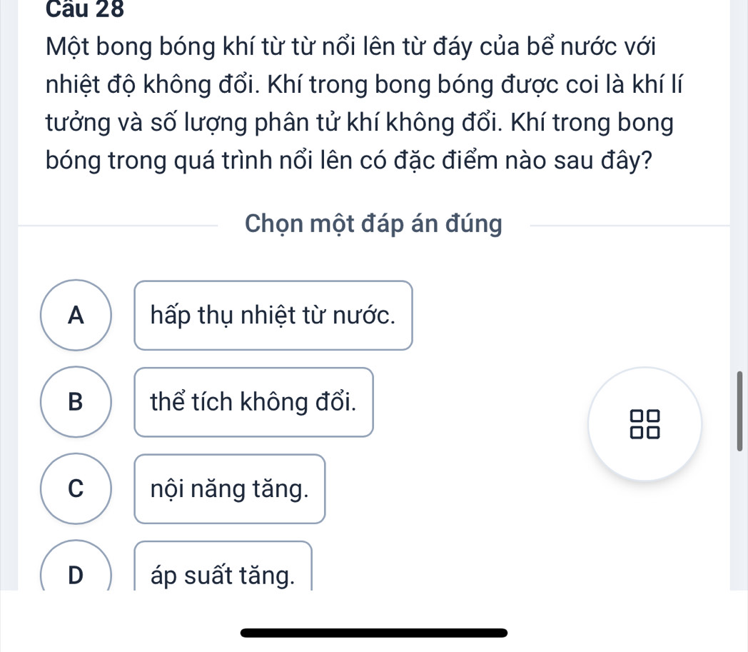 Một bong bóng khí từ từ nổi lên từ đáy của bể nước với
nhiệt độ không đổi. Khí trong bong bóng được coi là khí lí
tưởng và số lượng phân tử khí không đổi. Khí trong bong
bóng trong quá trình nổi lên có đặc điểm nào sau đây?
Chọn một đáp án đúng
A hấp thụ nhiệt từ nước.
B thể tích không đổi.
C nội năng tăng.
D áp suất tăng.