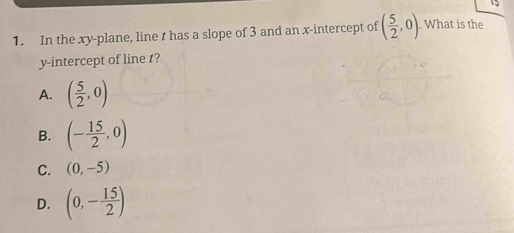 15
1. In the xy -plane, line t has a slope of 3 and an x-intercept of ( 5/2 ,0). What is the
y-intercept of line t?
A. ( 5/2 ,0)
B. (- 15/2 ,0)
C. (0,-5)
D. (0,- 15/2 )