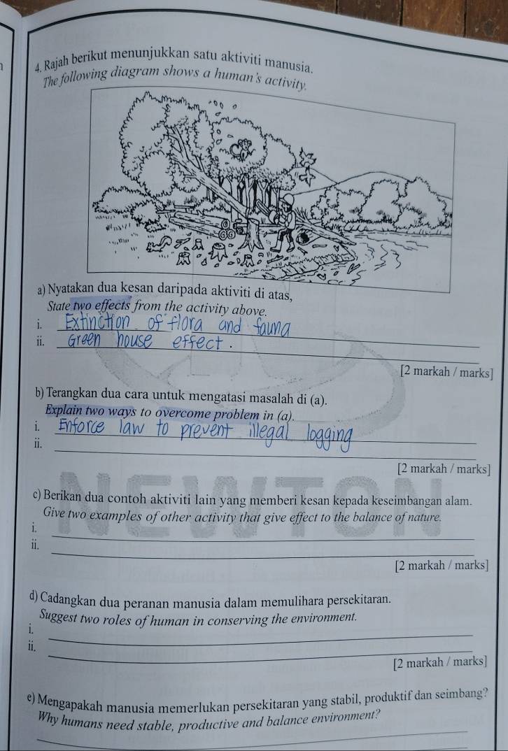 Rajah berikut menunjukkan satu aktiviti manusia. 
The ollowing diagram shows a human' 
a) Ny 
State two effects from the activity above. 
i 
ii._ 
_ 
[2 markah / marks] 
b) Terangkan dua cara untuk mengatasi masalah di (a). 
Explain two ways to overcome problem in (a). 
i. 
_ 
i. 
_ 
_ 
[2 markah / marks] 
c) Berikan dua contoh aktiviti Iain yang memberi kesan kepada keseimbangan alam. 
Give two examples of other activity that give effect to the balance of nature. 
_ 
i. 
_ 
ii. 
[2 markah / marks] 
d) Cadangkan dua peranan manusia dalam memulihara persekitaran. 
_ 
Suggest two roles of human in conserving the environment. 
i. 
_ 
ii. 
[2 markah / marks] 
e) Mengapakah manusia memerlukan persekitaran yang stabil, produktif dan seimbang? 
Why humans need stable, productive and balance environment? 
_ 
_ 
_ 
_