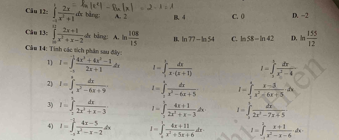 ∈tlimits _(-1)^1 2x^=/x^2+1 dx bằng: A. 2
B. 4 C. 0 D. -2
Câu 13: ∈tlimits _(10)^(12) (2x+1)/x^2+x-2 dx bằng: A. ln  108/15 
B. ln 77-ln 54 C. ln 58-ln 42 D. ln  155/12 
Câu 14: Tính các tích phân sau đây:
1) I=∈tlimits _(-5)^(-1) (4x^3+4x^2-1)/2x+1 dx I=∈tlimits _1^(3frac dx)x· (x+1)
I=∈tlimits _3^(5frac dx)x^2-4·
2) I=∈tlimits _4^(8frac dx)x^2-6x+9.
I=∈tlimits _2^(4frac dx)x^2-6x+5·
I=∈t _2^(4frac x-3)x^2-6x+5· dx
3) I=∈tlimits _2^(5frac dx)2x^2+x-3·
I=∈tlimits _2^(5frac 4x+1)2x^2+x-3dx· I=∈tlimits _3^(5frac dx)2x^2-7x+5.
4) I=∈tlimits _(-5)^(-2) (4x-5)/x^2-x-2 dx
I=∈tlimits _0^(1frac 4x+11)x^2+5x+6dx·
I=∈tlimits _(-1)^2 (x+1)/x^2-x-6 · dx·