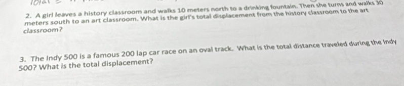 A girl leaves a history classroom and walks 10 meters north to a drinking fountain. Then she turns and walks 30
meters south to an art classroom. What is the girl's total displacement from the history classroom to the art 
classroom? 
3. The Indy 500 is a famous 200 lap car race on an oval track. What is the total distance traveled during the Indy
500? What is the total displacement?