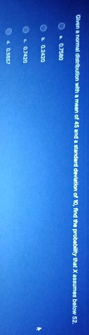 Given a normal distribution with a mean of 45 and a standard deviation of 10, find the probability that X assumes below 52.
a. 0.7580
b. 0.2420
c. 0.7420
d. 0.5657