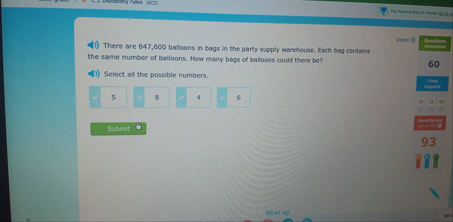 Divisibility rules WCD 
You have prizes to reveal! Go to v 
Video ⑥ Questions 
answered 
There are 647,600 balloons in bags in the party supply warehouse. Each bag contains 
the same number of balloons. How many bags of balloons could there be?
60
Select all the possible numbers. 
Time 
elapsed
5
8
4
6
00 28 05
SmartScore 
Submit out of 100 @ 
Next up 
Dec