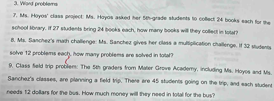 Word problems 
7. Ms. Hoyos' class project: Ms. Hoyos asked her 5th -grade students to collect 24 books each for the 
school library. If 27 students bring 24 books each, how many books will they collect in total? 
8. Ms. Sanchez's math challenge: Ms. Sanchez gives her class a multiplication challenge. If 32 students 
solve 12 problems each, how many problems are solved in total? 
9. Class field trip problem: The 5th graders from Mater Grove Academy, including Ms. Hoyos and Ms. 
Sanchez's classes, are planning a field trip. There are 45 students going on the trip, and each student 
needs 12 dollars for the bus. How much money will they need in total for the bus?