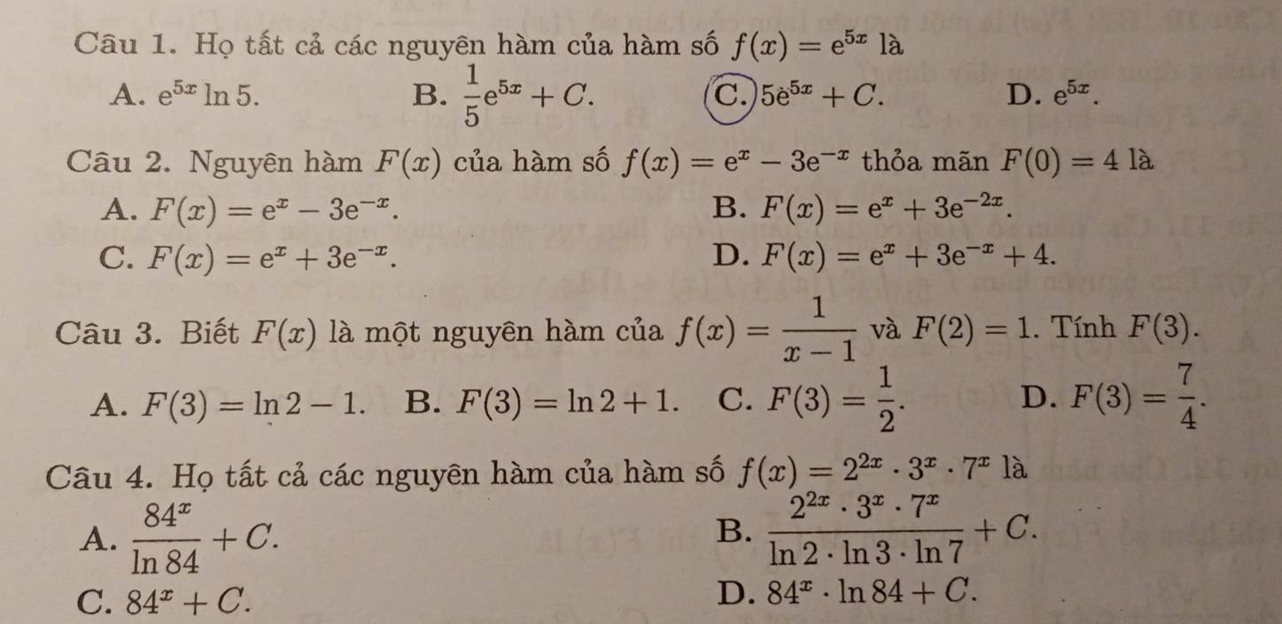 Họ tất cả các nguyên hàm của hàm số f(x)=e^(5x)1a
A. e^(5x)ln 5. B.  1/5 e^(5x)+C. C. 5e^(5x)+C. D. e^(5x). 
Câu 2. Nguyên hàm F(x) của hàm số f(x)=e^x-3e^(-x) thỏa mãn F(0)=4la
A. F(x)=e^x-3e^(-x). B. F(x)=e^x+3e^(-2x).
C. F(x)=e^x+3e^(-x). D. F(x)=e^x+3e^(-x)+4. 
Câu 3. Biết F(x) là một nguyên hàm của f(x)= 1/x-1  và F(2)=1. Tính F(3).
A. F(3)=ln 2-1. B. F(3)=ln 2+1. C. F(3)= 1/2 . D. F(3)= 7/4 . 
Câu 4. Họ tất cả các nguyên hàm của hàm số f(x)=2^(2x)· 3^x· 7^x là
A.  84^x/ln 84 +C.
B.  2^(2x)· 3^x· 7^x/ln 2· ln 3· ln 7 +C.
C. 84^x+C.
D. 84^x· ln 84+C.