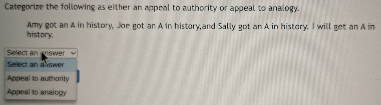 Categorize the following as either an appeal to authority or appeal to analogy.
Amy got an A in history, Joe got an A in history,and Sally got an A in history. I will get an A in
history.
Select an Answer
Select an answer
Appeal to authority
Appeal to analogy