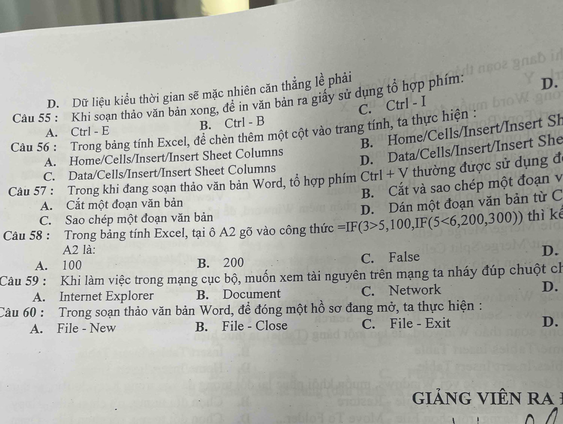 D. Dữ liệu kiểu thời gian sẽ mặc nhiên căn thẳng lề phải
Câu 55 : Khi soạn thảo văn bản xong, để in văn bản ra giấy sử dụng tổ hợp phím:
D.
C. Ctrl - I
A. Ctrl - E B. Ctrl - B
B. Home/Cells/Insert/Insert Sh
Câu 56 : Trong bảng tính Excel, để chèn thêm một cột vào trang tính, ta thực hiện :
A. Home/Cells/Insert/Insert Sheet Columns
D. Data/Cells/Insert/Insert She
C. Data/Cells/Insert/Insert Sheet Columns
Câu 57 : Trong khi đang soạn thảo văn bản Word, tổ hợp phím Ctrl + V thường được sử dụng đ
B. Cắt và sao chép một đoạn v
A. Cắt một đoạn văn bản
D. Dán một đoạn văn bản từ C
C. Sao chép một đoạn văn bản
Câu 58 : Trong bảng tính Excel, tại ô A2 gõ vào công thức =IF(3>5,100,IF(5<6,200,300)) thì kế
A2 là: D.
A. 100 B. 200 C. False
Câu 59 : Khi làm việc trong mạng cục bộ, muốn xem tài nguyên trên mạng ta nháy đúp chuột ch
A. Internet Explorer B. Document C. Network
D.
Câu 60 : Trong soạn thảo văn bản Word, để đóng một hồ sơ đang mở, ta thực hiện :
A. File - New B. File - Close C. File - Exit D.
iảnG VIÊN ra :