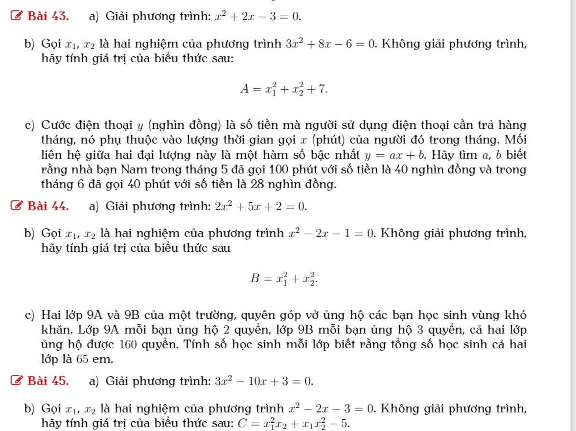 ở Bài 43. a) Giải phương trình: x^2+2x-3=0.
b) Gọi x_1,x_2 là hai nghiệm của phương trình 3x^2+8x-6=0. Không giải phương trình,
hãy tính giá trị của biểu thức sau:
A=x_1^(2+x_2^2+7.
c) Cước điện thoại y (nghìn đồng) là số tiền mà người sử dụng điện thoại cần trả hàng
tháng, nó phụ thuộc vào lượng thời gian gọi x (phút) của người đó trong tháng. Mối
liên hệ giữa hai đại lượng này là một hàm số bậc nhất y=ax+b.. Hãy tìm a, b biết
rằng nhà bạn Nam trong tháng 5 đã gọi 100 phút với số tiền là 40 nghìn đồng và trong
tháng 6 đã gọi 40 phút với số tiền là 28 nghìn đồng.
ở Bài 44. a) Giải phương trình: 2x^2)+5x+2=0.
b) Gọi x_1,x_2 là hai nghiệm của phương trình x^2-2x-1=0. Không giải phương trình,
hãy tính giá trị của biểu thức sau
B=x_1^(2+x_2^2.
c) Hai lớp 9A và 9B của một trường, quyên góp vở ủng hộ các bạn học sinh vùng khó
khăn. Lớp 9A mỗi bạn ủng hộ 2 quyền, lớp 9B mỗi bạn ủng hộ 3 quyển, cả hai lớp
ủng hộ được 160 quyển. Tính số học sinh mỗi lớp biết rằng tổng số học sinh cả hai
lớp là 65 em.
Bài 45. a) Giải phương trình: 3x^2)-10x+3=0.
b) Gọi x_1,x_2 là hai nghiệm của phương trình x^2-2x-3=0. Không giải phương trình,
hãy tính giá trị của biểu thức sau: C=x_1^(2x_2)+x_1x_2^2-5.