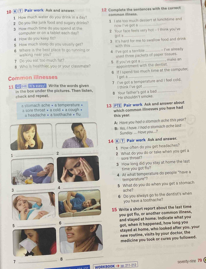 τ Pair work Ask and answer. 12 Complete the sentences with the correct
1 How much water do you drink in a day? common illness.
2 Do you like junk food and sugary drinks? 1 I ate too much dessert at lunchtime and
now I've got a
3 How much time do you spend at the 2 Your face feels very hot - I think you've
computer or on a tablet each day?
4 How do you keep fit? got a_
5 How much sleep do you usually get? 3 It's hard for me to swallow food and drink
with this   
6 Where is the best place to go running or 4 I've got a terrible _- I've already
walking near you?
used three packets of paper tissues.
7 Do you eat too much fat?
8 Who is healthier, you or your classmate? 5 If you've got a _, make an
appointment with the dentist.
Common illnesses 6 If I spend too much time at the computer,
l get a  .
11  048 It's casy! Write the words given 7 I've got a temperature and I feel cold.
I think I've got .
in the box under the pictures. Then listen, 8 Your father's got a bad_
check and repeat.
He shouldn't smoke.
a stomach ache • a temperature • 13 PTE Pair work Ask and answer about
a sore throat • a cold • a cough
which common illnesses you have had
a headache • a toothache • flu this year.
A: Have you had a stomach ache this year?
B: Yes, I have. I had a stomach ache last
Sunday. ... Have you...?
14 K T Pair work Ask and answer.
1 How often do you get headaches?
_1
_2
2 What do you do or take when you get a
sore throat?
3 How long did you stay at home the last
time you got flu?
4 At what temperature do people "have a
temperature"?
__5 What do you do when you get a stomach
4
ache?
6 Do you always go to the dentist's when
you have a toothache?
15 Write a short report about the last time
you got flu, or another common illness,
5and stayed at home. Indicate what you
got, when it happened, how long you
stayed at home, who looked after you, your
new routine, visits by your doctor, the
medicine you took or cures you followed.
8
_
7 _seventy-nine 79
194 127 WORKBOOK → pp. 211-212