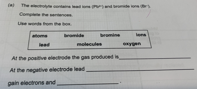 The electrolyte contains lead ions (Pb^(2+)) and bromide ions ( B −).
Complete the sentences.
Use words from the box.
atoms bromide bromine ions
lead molecules oxygen
At the positive electrode the gas produced is_
At the negative electrode lead_
gain electrons and_
.