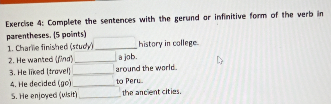 Complete the sentences with the gerund or infinitive form of the verb in 
parentheses. (5 points) 
1. Charlie finished (study) _ □ history in college. 
2. He wanted (find) □ _ a job. 
3. He liked (travel) □ around the world. 
4. He decided (go) □ to Peru. 
5. He enjoyed (visit) □ the ancient cities.