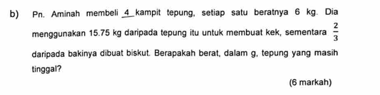 Pn. Aminah membeli 4 kampit tepung, setiap satu beratnya 6 kg. Dia 
menggunakan 15.75 kg daripada tepung itu untuk membuat kek, sementara  2/3 
daripada bakinya dibuat biskut. Berapakah berat, dalam g, tepung yang masih 
tinggal? 
(6 markah)