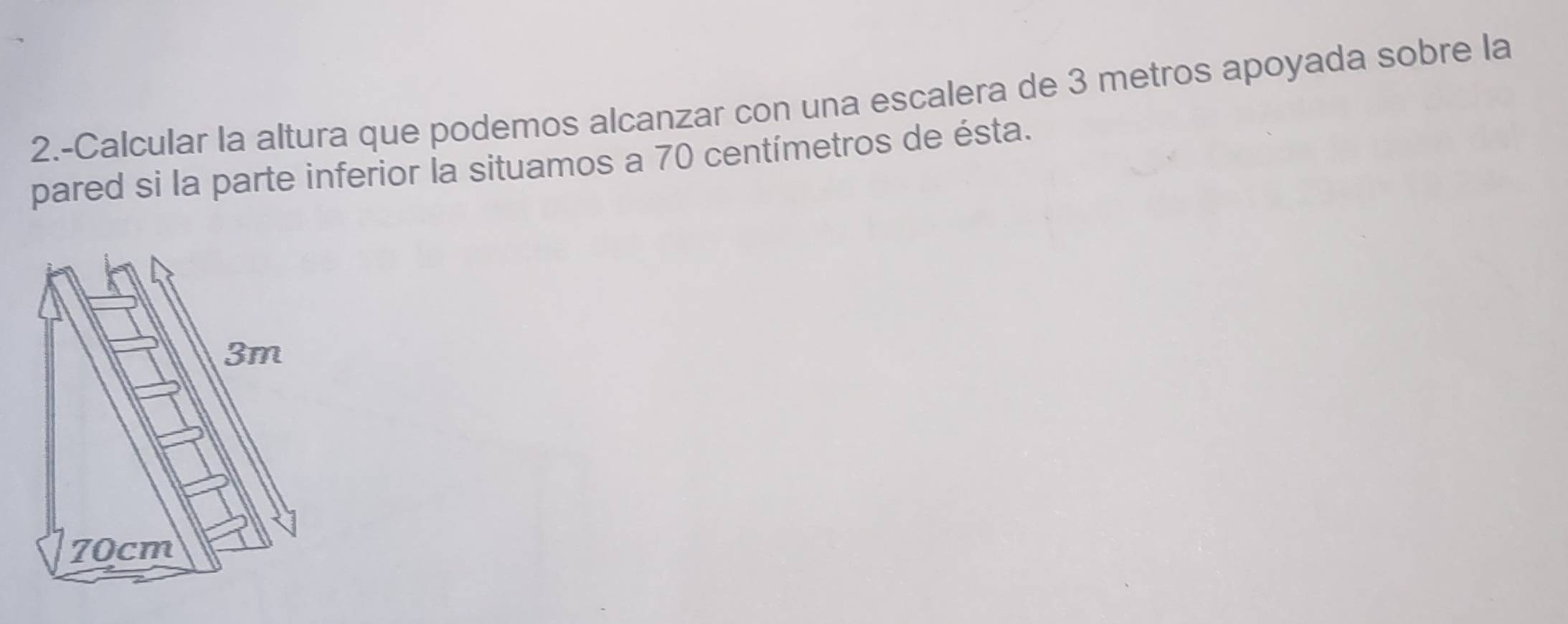 2.-Calcular la altura que podemos alcanzar con una escalera de 3 metros apoyada sobre la 
pared si la parte inferior la situamos a 70 centímetros de ésta.