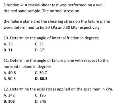 Situation 4: A triaxial shear test was performed on a well-
drained sand sample. The normal stress on
the failure plane and the shearing stress on the failure plane
were determined to be 50 kPa and 30 kPa respectively.
10. Determine the angle of internal friction in degrees.
A. 35 C. 33
B. 31 D. 37
11. Determine the angle of failure plane with respect to the
horizontal plane in degrees.
A. 40.6 C. 30.7
B. 50.5 D. 60.5
12. Determine the axial stress applied on the specimen in kPa.
A. 242 C. 195
B. 103 D. 345