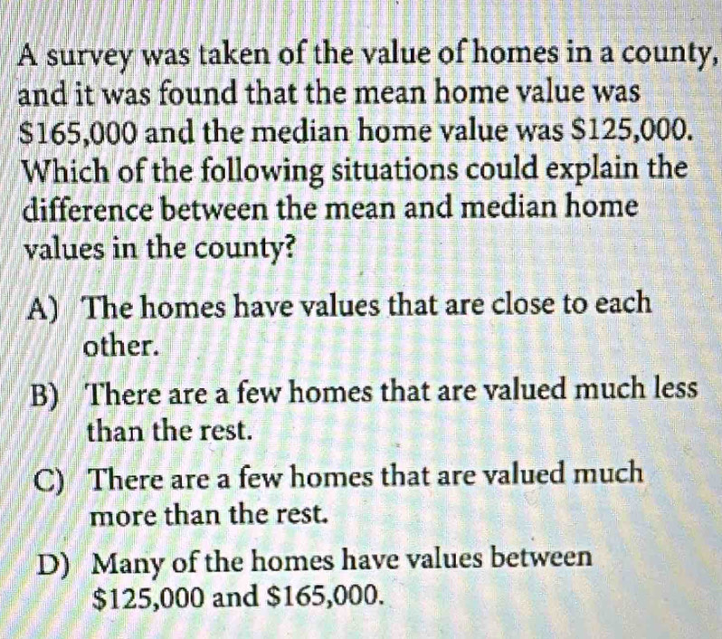 A survey was taken of the value of homes in a county,
and it was found that the mean home value was
$165,000 and the median home value was $125,000.
Which of the following situations could explain the
difference between the mean and median home
values in the county?
A) The homes have values that are close to each
other.
B) There are a few homes that are valued much less
than the rest.
C) There are a few homes that are valued much
more than the rest.
D) Many of the homes have values between
$125,000 and $165,000.