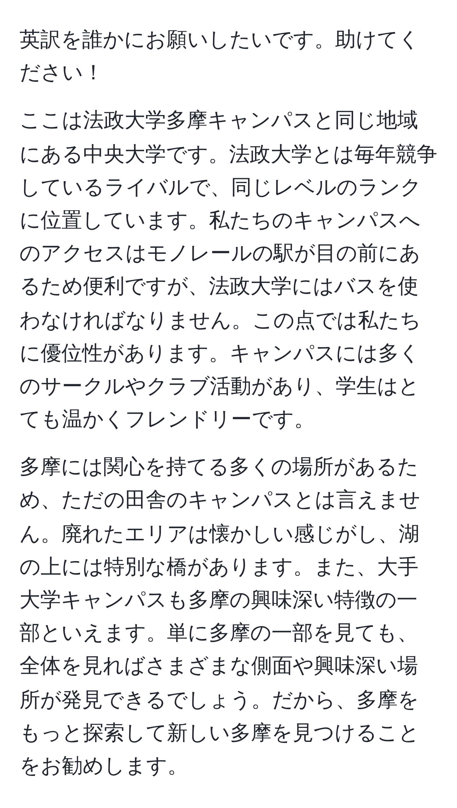 英訳を誰かにお願いしたいです。助けてください！

ここは法政大学多摩キャンパスと同じ地域にある中央大学です。法政大学とは毎年競争しているライバルで、同じレベルのランクに位置しています。私たちのキャンパスへのアクセスはモノレールの駅が目の前にあるため便利ですが、法政大学にはバスを使わなければなりません。この点では私たちに優位性があります。キャンパスには多くのサークルやクラブ活動があり、学生はとても温かくフレンドリーです。

多摩には関心を持てる多くの場所があるため、ただの田舎のキャンパスとは言えません。廃れたエリアは懐かしい感じがし、湖の上には特別な橋があります。また、大手大学キャンパスも多摩の興味深い特徴の一部といえます。単に多摩の一部を見ても、全体を見ればさまざまな側面や興味深い場所が発見できるでしょう。だから、多摩をもっと探索して新しい多摩を見つけることをお勧めします。