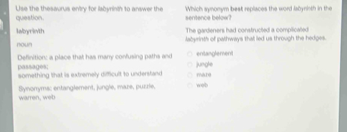 Use the thesaurus entry for labyrinth to answer the Which synonym best replaces the word labyrinth in the
question. sentence below?
labyrinth The gardeners had constructed a complicated
noun labyrinth of pathways that led us through the hedges.
Definition: a place that has many confusing paths and entanglement
passages: jungle maze
something that is extremely difficult to understand
Synonyms: entanglement, jungle, maze, puzzle, web
warren, web