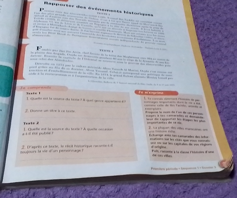 or   l r     e      =         C           
. --1- d  A
        
onlée par Zirt Ihm Attia, chef Zenete de la tettu des Maghrsous vers 994 sn sonrs de
La plaine des Angade, Oujde est demeurée pendant ei sns le stège de la dypssus de sn los
soue celu des Almohades
dateur. Ensulte la capitale de l'Oriental se reuouve sous le pouvar des Almorsvdes poès
Dérruite en 1271 pour le sultan mértaide Abon Yacook Al Maria. Dsda dest rosse sn
pied grace au fils de ce dernier. Abou Youssef. Cal et entreprend wns politiqes de mons
rruction et d'embellissement de la ville. En 1973, le grand Boltan alsonte Moulay losel p
câde à le restauration et à l'organisation de la ville
e tüln, Cenhe, de K as 1 5 pam 2003.
Je comprends
Texte I
Je mexrime
L Tu connais sûrement l'hissoire de per 
]. Quelle est la source du texte ? A quel genre appartientil ? tonnages importants dont la vie s éu 
comme celle de lhn Tichfin, animte et
2. Donne un titre à ce texte. exemplasns Propose le nom de lun de ces person
nages a tes camarades et demande .
eur de rapporter les étapes les plus
Texte 2 importantes de sa vi 
2. La plupart des villes marocaines ont
]. Quelle est la source du texte? A quelle occasion une histoire riche .
a-t-il été publié ?
Échange avecles camarades des infor
mations sur les cités que yous connals 
sex ou sur les capitales de vos régions
2. D'après ce texte, le récit historique raconte-t-il
d'origine.
toujours la vie d'un personnage ? Puis, raconte à la classe l'histoire d'une
de ces villes
Première période - Sé