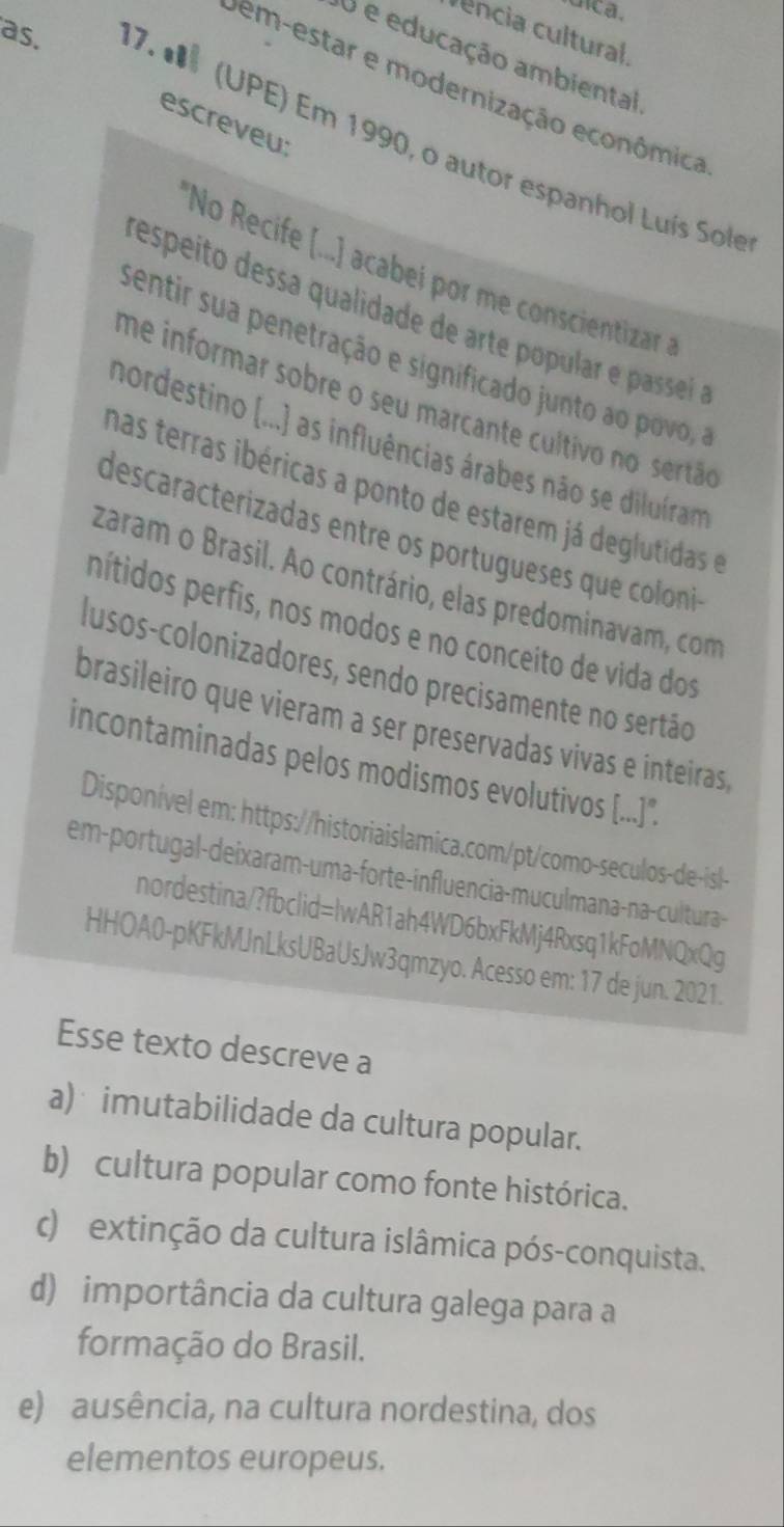 encia cultural.
U e educação ambiental
vem-estar e modernização econômica
escreveu:
as. 17. * (UPE) Em 1990, o autor espanhol Luís Sole
*No Recife (.. acabi o concietizar 
respeíto dessa qualidade de arte popular e passei 
sentir sua penetração e significado junto ao povo
me informar sobre o seu marcante cultivo no sertão
nordestino (...) as influências árabes não se diluíram
has terras ibéricas a ponto de estarem já deglutidas e
descaracterizadas entre os portugueses que coloni
zaram o Brasil. Ao contrário, elas predominavam, com
nítidos perfis, nos modos e no conceito de vida dos
lusos-colonizadores, sendo precisamente no sertão
brasileiro que vieram a ser preservadas vivas e inteiras,
incontaminadas pelos modismos evolutivos [...].
Disponível em: https://historiaislamica.com/pt/como-seculos-de-isl-
em-portugal-deixaram-uma-forte-influencia-muculmana-na-cultura-
nordestina/?fbclid=lwAR1ah4WD6bxFkMj4Rxsq1kFoMNQxQg
HHOA0-pKFkMJnLksUBaUsJw3qmzyo. Acesso em: 17 de jun. 2021.
Esse texto descreve a
a) imutabilidade da cultura popular.
b) cultura popular como fonte histórica.
c) extinção da cultura islâmica pós-conquista.
d) importância da cultura galega para a
formação do Brasil.
e) ausência, na cultura nordestina, dos
elementos europeus.