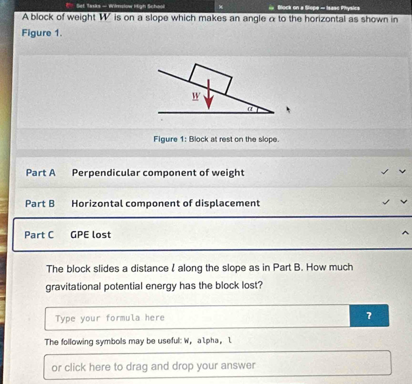 Set Tasks — Wilmslow High School × Block on a Slope - Isase Physics 
A block of weight W is on a slope which makes an angle α to the horizontal as shown in 
Figure 1. 
Figure 1: Block at rest on the slope. 
Part A Perpendicular component of weight 
Part B Horizontal component of displacement 
Part C GPE lost 
The block slides a distance ζ along the slope as in Part B. How much 
gravitational potential energy has the block lost? 
Type your formula here ? 
The following symbols may be useful: W， alpha， l 
or click here to drag and drop your answer