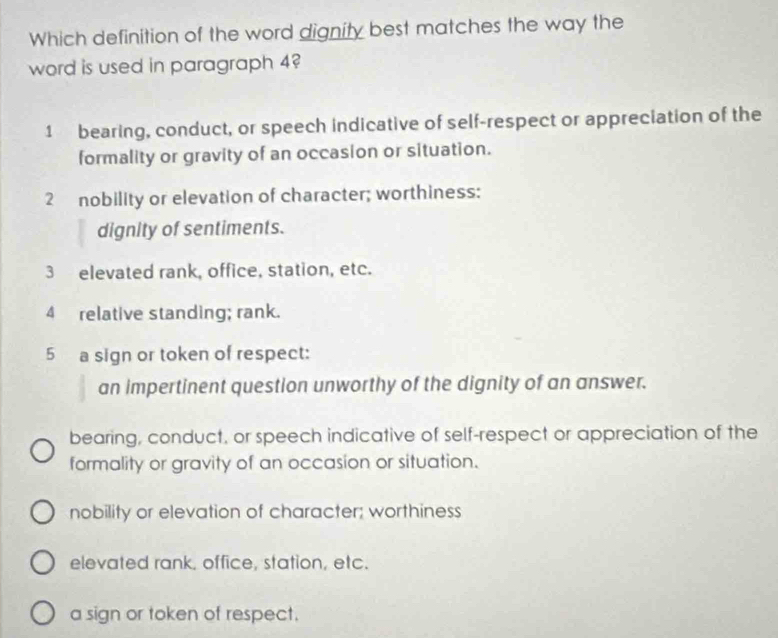 Which definition of the word dignity best matches the way the
word is used in paragraph 4?
1 bearing, conduct, or speech indicative of self-respect or appreciation of the
formality or gravity of an occasion or situation.
2 nobility or elevation of character; worthiness:
dignity of sentiments.
3 elevated rank, office, station, etc.
4 relative standing; rank.
5 a sign or token of respect:
an impertinent question unworthy of the dignity of an answer.
bearing, conduct, or speech indicative of self-respect or appreciation of the
formality or gravity of an occasion or situation.
nobility or elevation of character; worthiness
elevated rank. office, station, etc.
a sign or token of respect.