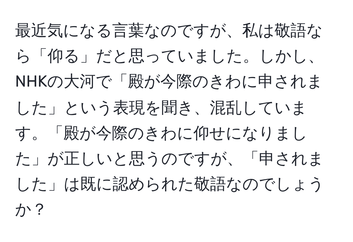 最近気になる言葉なのですが、私は敬語なら「仰る」だと思っていました。しかし、NHKの大河で「殿が今際のきわに申されました」という表現を聞き、混乱しています。「殿が今際のきわに仰せになりました」が正しいと思うのですが、「申されました」は既に認められた敬語なのでしょうか？