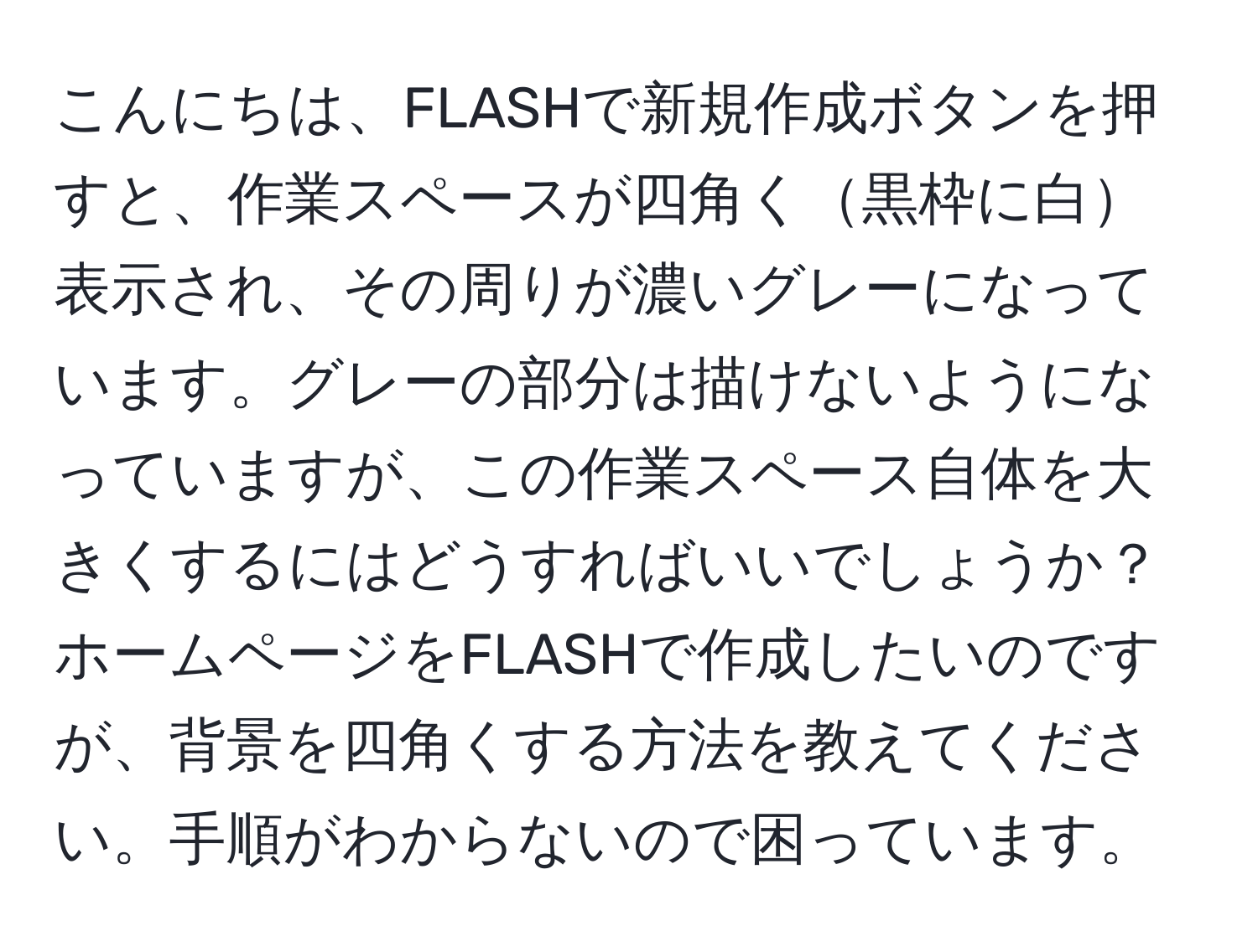 こんにちは、FLASHで新規作成ボタンを押すと、作業スペースが四角く黒枠に白表示され、その周りが濃いグレーになっています。グレーの部分は描けないようになっていますが、この作業スペース自体を大きくするにはどうすればいいでしょうか？ホームページをFLASHで作成したいのですが、背景を四角くする方法を教えてください。手順がわからないので困っています。