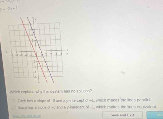 =-5(x-1)
y=-3x-1
Which explains why this system has no solution?
Each has a slope of -3 and a y-intercept of -1, which makes the lines parallel.
Each has a slope of -3 and a y-intercept of -1, which makes the lines equivalent.
Mark this and return Save and Exit Ne