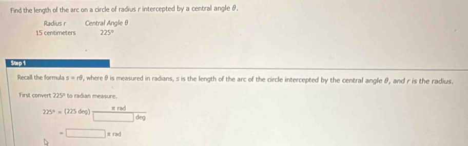 Find the length of the arc on a circle of radius r intercepted by a central angle θ. 
Radius r Central Angle θ
15 centimeters 225°
Step 1 
Recall the formula s=rθ , where θ is measured in radians, s is the length of the arc of the circle intercepted by the central angle θ, and r is the radius. 
First convert 225° to radian measure.
225°=(225deg) π rad/□ deg 
=□ π rad