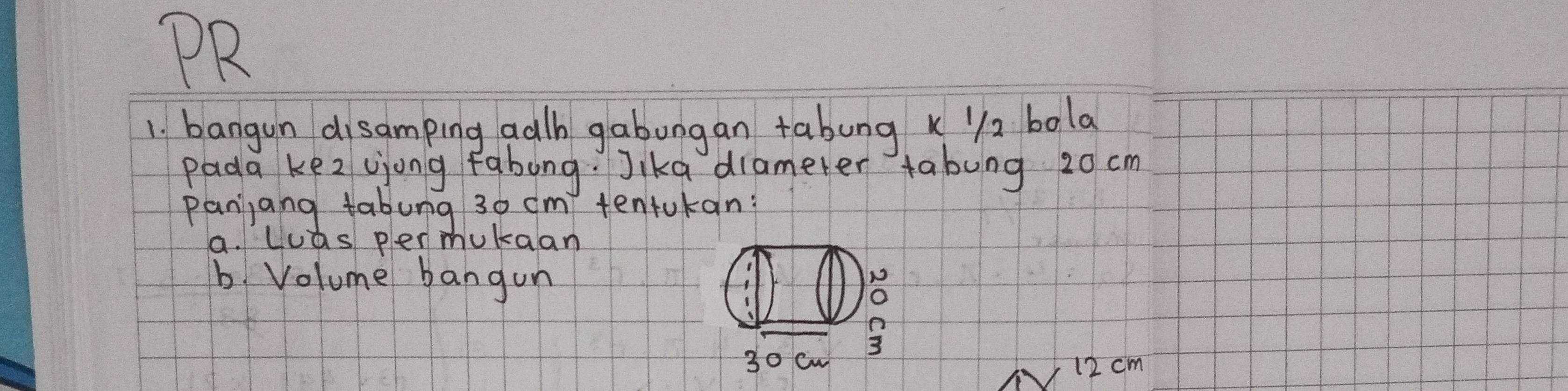 PR 
1. bangun disamping adh gabongan tabung k 2 bola 
Pada ke2 ujong fabong. Jika diamerer tabung 20 cm
panjang tabung 30 cm tentukan? 
a. luas per mukaan 
b. Volume bangon 
N 
o 
3
30 cw 12 cm