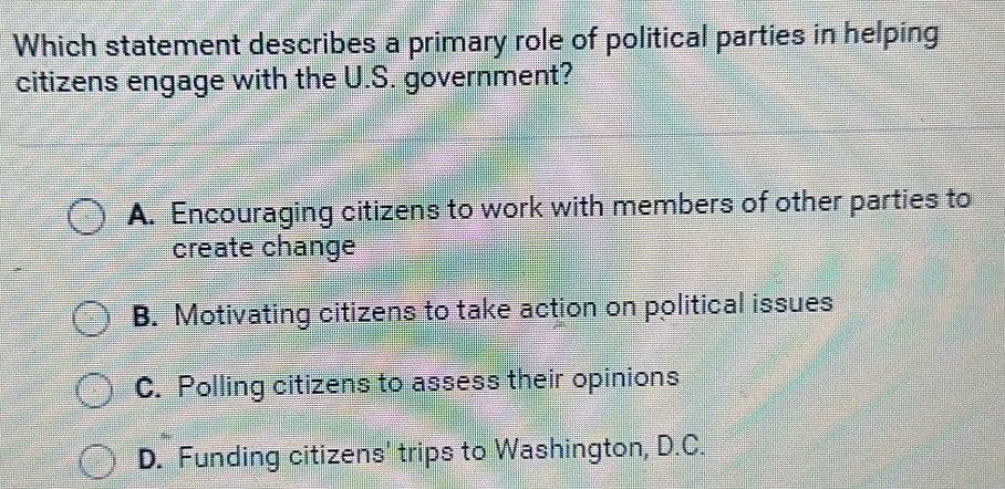 Which statement describes a primary role of political parties in helping
citizens engage with the U.S. government?
A. Encouraging citizens to work with members of other parties to
create change
B. Motivating citizens to take action on political issues
C. Polling citizens to assess their opinions
D. Funding citizens' trips to Washington, D.C.