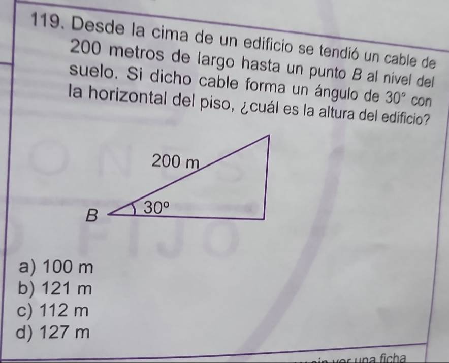 Desde la cima de un edificio se tendió un cable de
200 metros de largo hasta un punto B al nivel dell
suelo. Si dicho cable forma un ángulo de 30° con
la horizontal del piso, ¿cuál es la altura del edificio?
a) 100 m
b) 121 m
c) 112 m
d) 127 m
una ficha